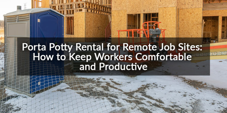 Porta Potty Rental for Remote Job Sites: How to Keep Workers Comfortable and Productive